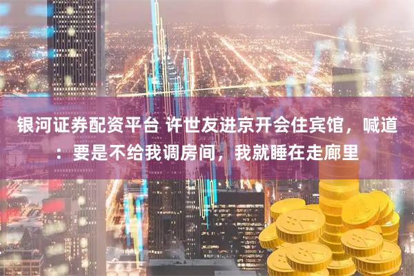 银河证券配资平台 许世友进京开会住宾馆，喊道：要是不给我调房间，我就睡在走廊里