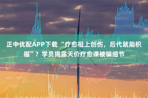 正中优配APP下载 “疗愈祖上创伤，后代就能积福”？学员揭露天价疗愈课被骗细节