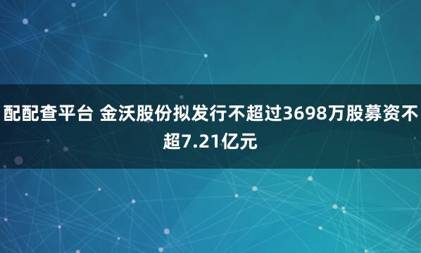 配配查平台 金沃股份拟发行不超过3698万股募资不超7.21亿元