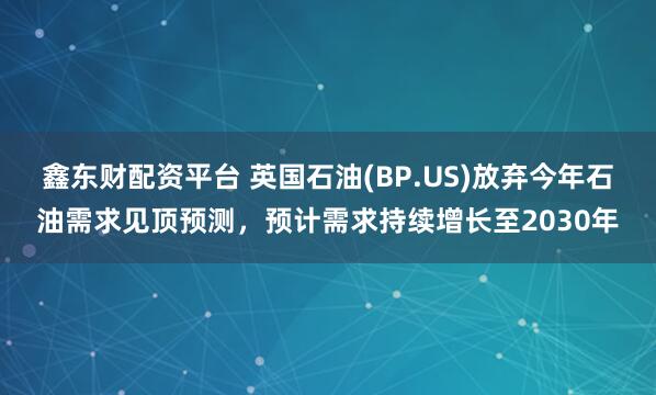 鑫东财配资平台 英国石油(BP.US)放弃今年石油需求见顶预测，预计需求持续增长至2030年