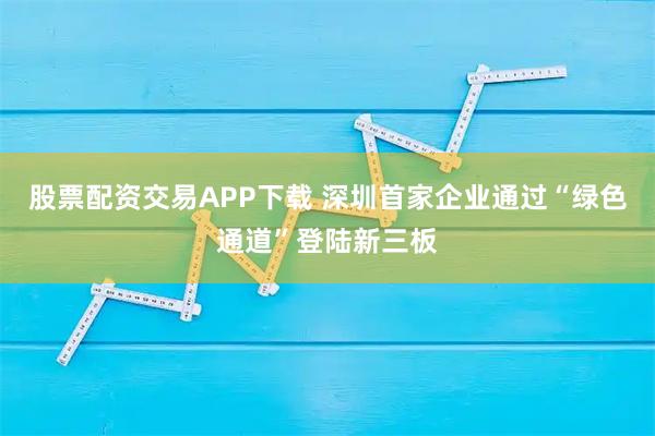 股票配资交易APP下载 深圳首家企业通过“绿色通道”登陆新三板