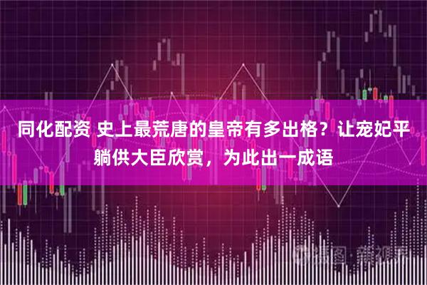 同化配资 史上最荒唐的皇帝有多出格？让宠妃平躺供大臣欣赏，为此出一成语