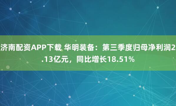 济南配资APP下载 华明装备：第三季度归母净利润2.13亿元，同比增长18.51%