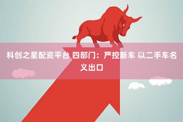 科创之星配资平台 四部门:严控新车 以二手车名义出口