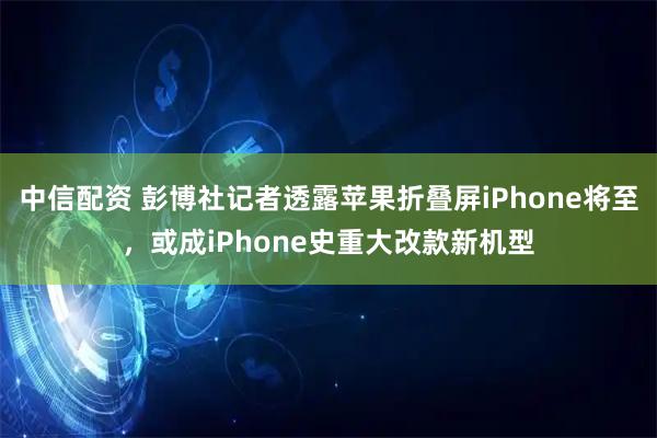 中信配资 彭博社记者透露苹果折叠屏iPhone将至，或成iPhone史重大改款新机型