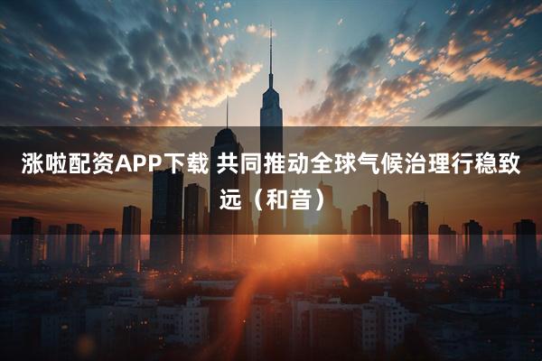 涨啦配资APP下载 共同推动全球气候治理行稳致远(和音)