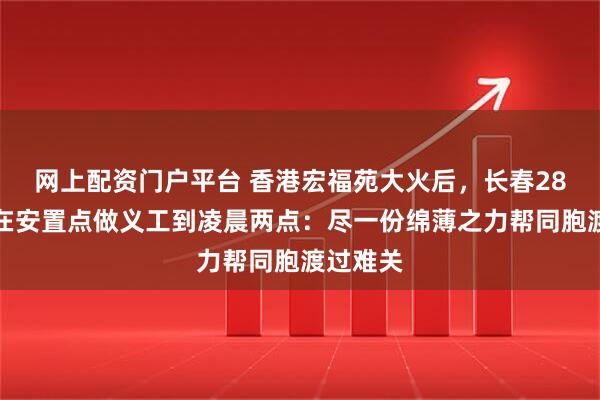 网上配资门户平台 香港宏福苑大火后，长春28岁小伙在安置点做义工到凌晨两点：尽一份绵薄之力帮同胞渡过难关