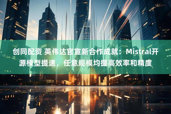 创同配资 英伟达官宣新合作成就:Mistral开源模型提速,任意规模均提高效率和精度