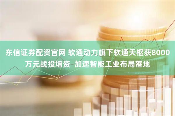 东信证券配资官网 软通动力旗下软通天枢获8000万元战投增资  加速智能工业布局落地
