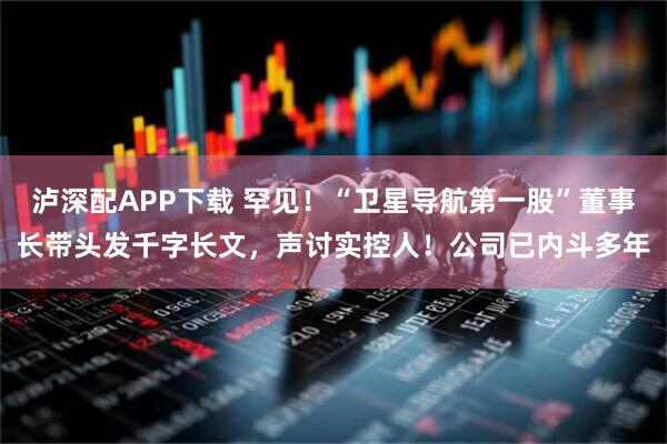 泸深配APP下载 罕见！“卫星导航第一股”董事长带头发千字长文，声讨实控人！公司已内斗多年