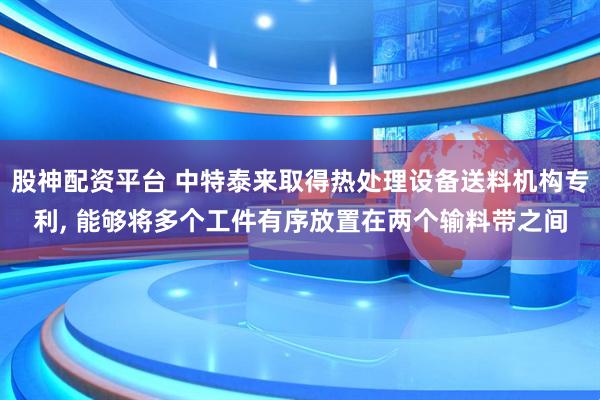 股神配资平台 中特泰来取得热处理设备送料机构专利, 能够将多个工件有序放置在两个输料带之间