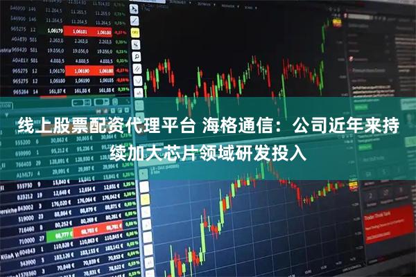 线上股票配资代理平台 海格通信：公司近年来持续加大芯片领域研发投入