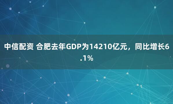 中信配资 合肥去年GDP为14210亿元，同比增长6.1%