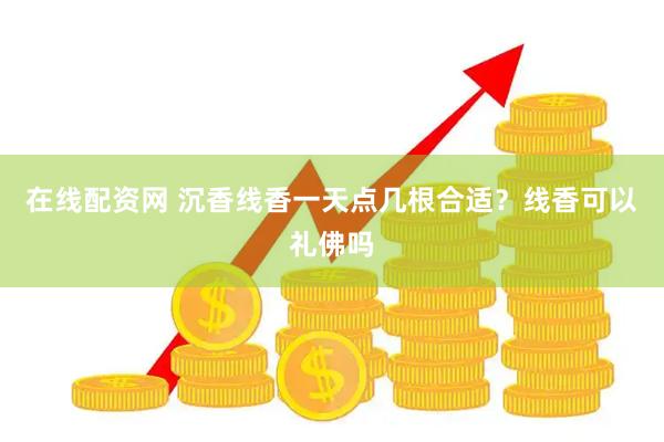 在线配资网 沉香线香一天点几根合适？线香可以礼佛吗