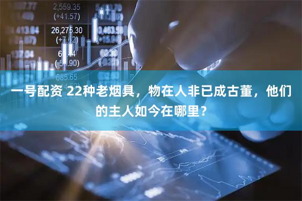 一号配资 22种老烟具，物在人非已成古董，他们的主人如今在哪里？