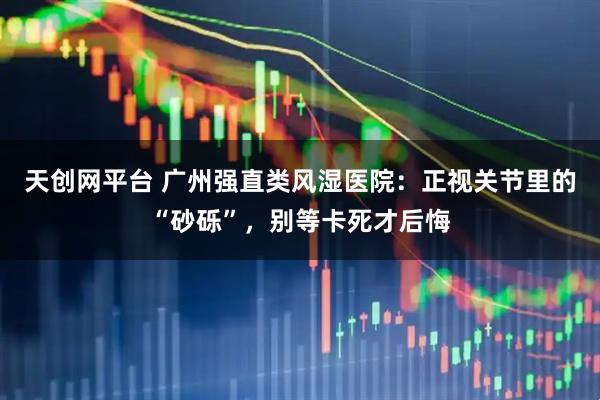 天创网平台 广州强直类风湿医院：正视关节里的“砂砾”，别等卡死才后悔