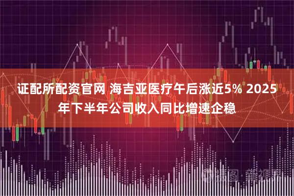 证配所配资官网 海吉亚医疗午后涨近5% 2025年下半年公司收入同比增速企稳