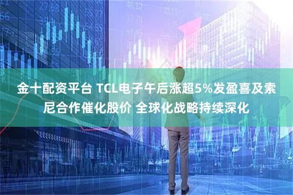 金十配资平台 TCL电子午后涨超5%发盈喜及索尼合作催化股价 全球化战略持续深化