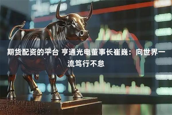期货配资的平台 亨通光电董事长崔巍：向世界一流笃行不怠