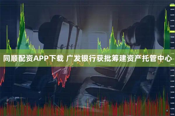 同顺配资APP下载 广发银行获批筹建资产托管中心