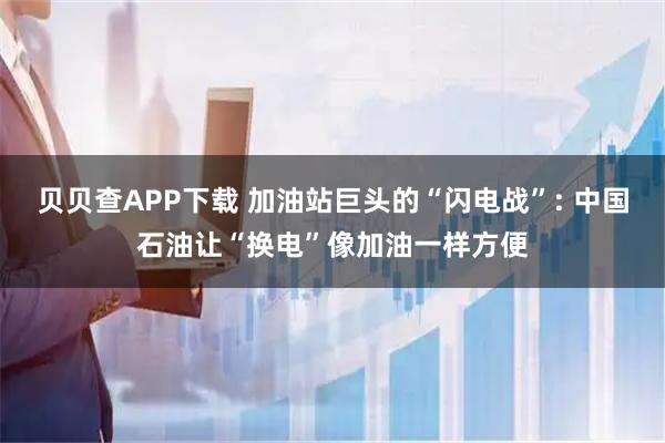贝贝查APP下载 加油站巨头的“闪电战”: 中国石油让“换电”像加油一样方便