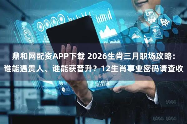 鼎和网配资APP下载 2026生肖三月职场攻略：谁能遇贵人、谁能获晋升？12生肖事业密码请查收