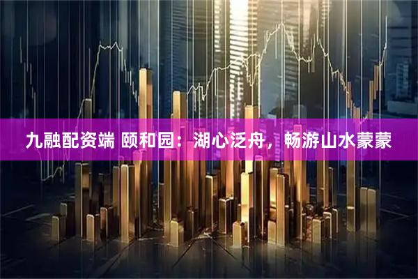 九融配资端 颐和园：湖心泛舟，畅游山水蒙蒙