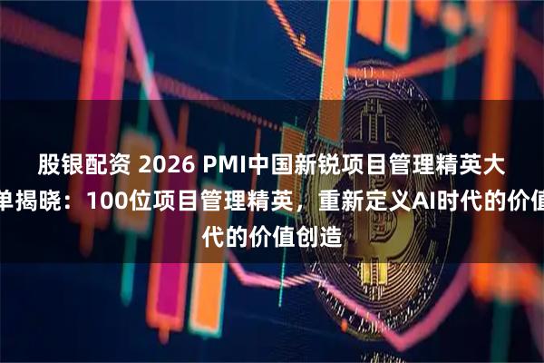 股银配资 2026 PMI中国新锐项目管理精英大奖榜单揭晓：100位项目管理精英，重新定义AI时代的价值创造
