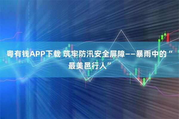 粤有钱APP下载 筑牢防汛安全屏障——暴雨中的“最美邑行人”