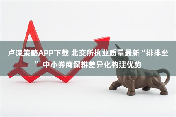 卢深策略APP下载 北交所执业质量最新“排排坐” 中小券商深耕差异化构建优势