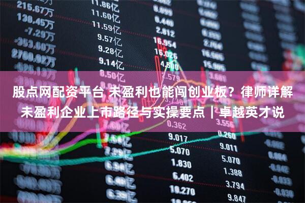 股点网配资平台 未盈利也能闯创业板？律师详解未盈利企业上市路径与实操要点｜卓越英才说