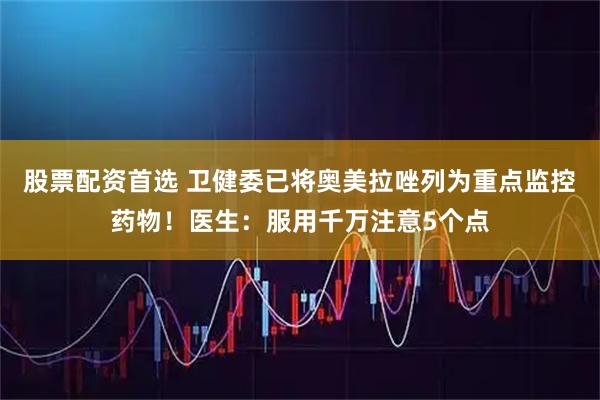 股票配资首选 卫健委已将奥美拉唑列为重点监控药物！医生：服用千万注意5个点