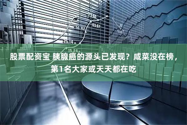股票配资宝 胰腺癌的源头已发现？咸菜没在榜，第1名大家或天天都在吃