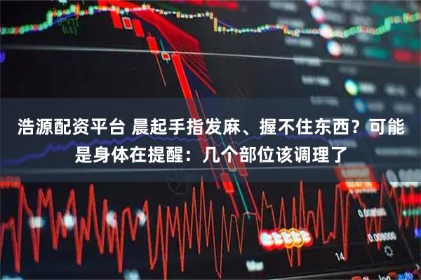 浩源配资平台 晨起手指发麻、握不住东西？可能是身体在提醒：几个部位该调理了