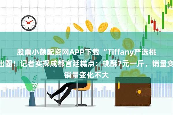 股票小额配资网APP下载 “Tiffany严选桃酥”火出圈！记者实探成都宫廷糕点：桃酥7元一斤，销量变化不大