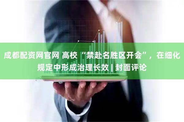 成都配资网官网 高校 “禁赴名胜区开会”，在细化规定中形成治理长效 | 封面评论