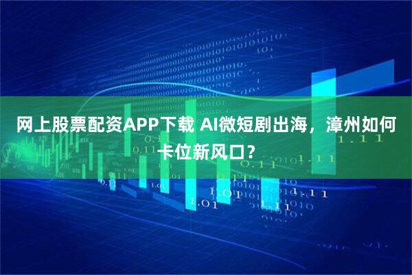 网上股票配资APP下载 AI微短剧出海，漳州如何卡位新风口？