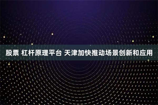 股票 杠杆原理平台 天津加快推动场景创新和应用