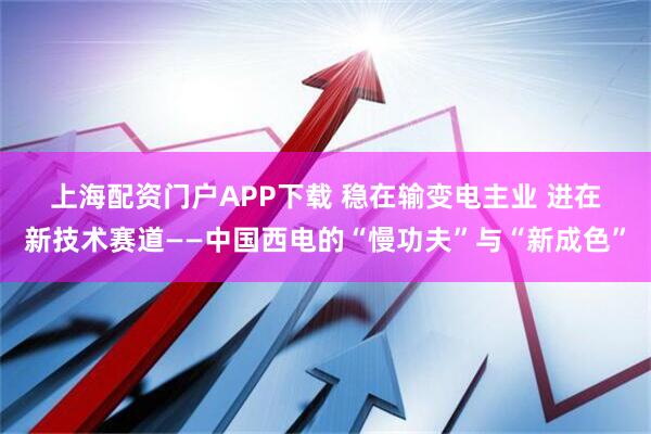上海配资门户APP下载 稳在输变电主业 进在新技术赛道——中国西电的“慢功夫”与“新成色”